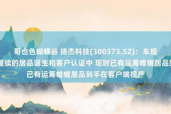 哥也色蝴蝶谷 扬杰科技(300373.SZ)：车规级IGBT居品正在握续的居品诞生和客户认证中 现时已有运筹帷幄居品到手在客户端视产