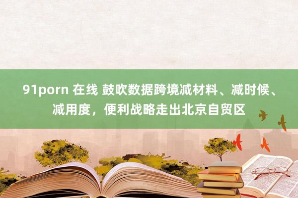 91porn 在线 鼓吹数据跨境减材料、减时候、减用度，便利战略走出北京自贸区
