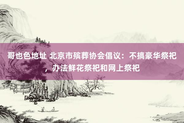 哥也色地址 北京市殡葬协会倡议：不搞豪华祭祀，办法鲜花祭祀和网上祭祀
