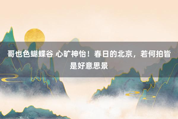 哥也色蝴蝶谷 心旷神怡！春日的北京，若何拍皆是好意思景