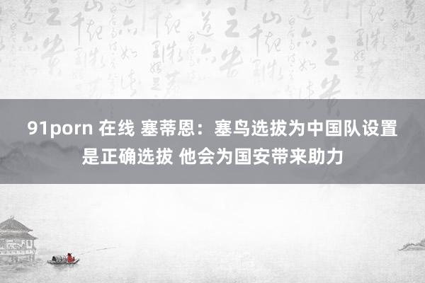 91porn 在线 塞蒂恩：塞鸟选拔为中国队设置是正确选拔 他会为国安带来助力