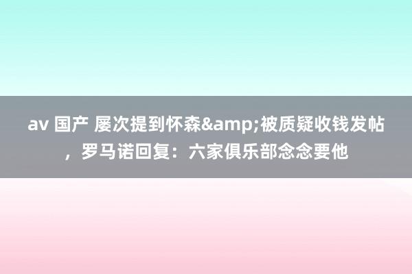 av 国产 屡次提到怀森&被质疑收钱发帖,罗马诺回复:六家俱乐部念念要他