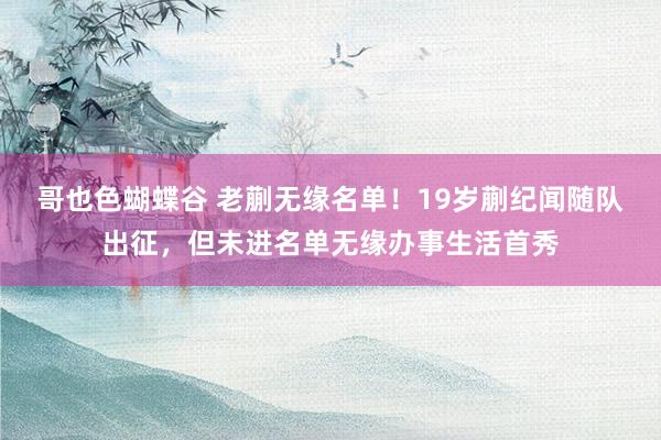 哥也色蝴蝶谷 老蒯无缘名单！19岁蒯纪闻随队出征，但未进名单无缘办事生活首秀