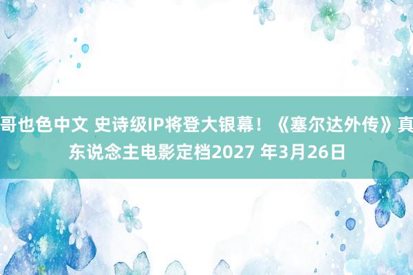 哥也色中文 史诗级IP将登大银幕！《塞尔达外传》真东说念主电影定档2027 年3月26日