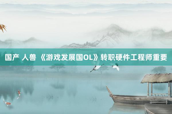 国产 人兽 《游戏发展国OL》转职硬件工程师重要