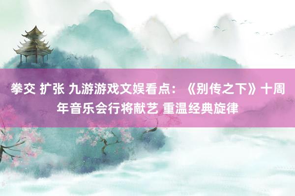 拳交 扩张 九游游戏文娱看点：《别传之下》十周年音乐会行将献艺 重温经典旋律