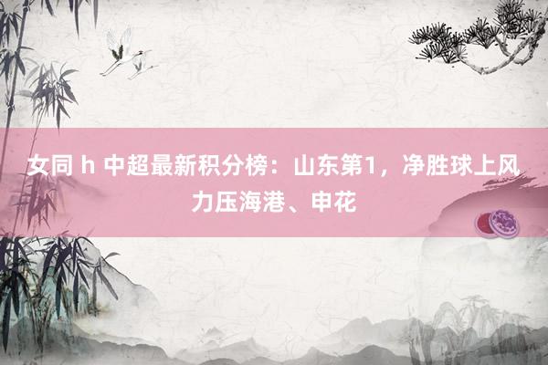 女同 h 中超最新积分榜：山东第1，净胜球上风力压海港、申花