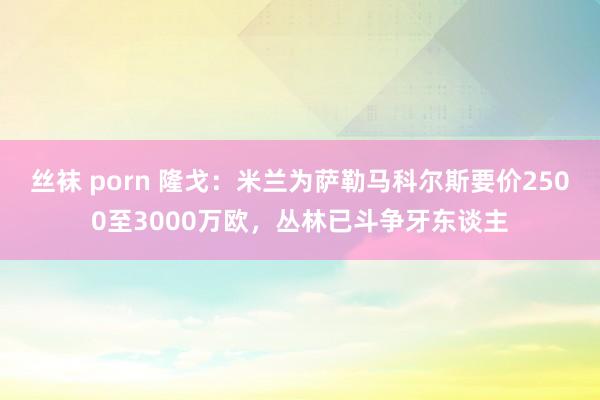 丝袜 porn 隆戈：米兰为萨勒马科尔斯要价2500至3000万欧，丛林已斗争牙东谈主