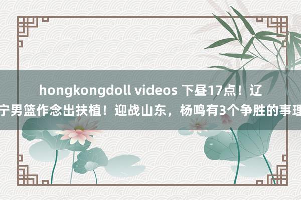 hongkongdoll videos 下昼17点！辽宁男篮作念出扶植！迎战山东，杨鸣有3个争胜的事理