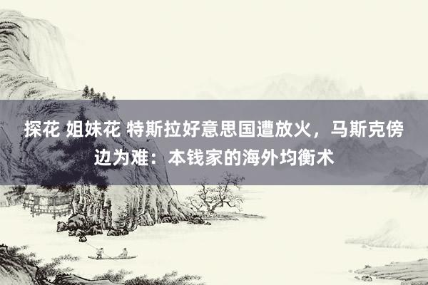 探花 姐妹花 特斯拉好意思国遭放火，马斯克傍边为难：本钱家的海外均衡术