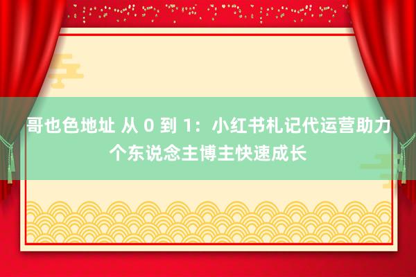 哥也色地址 从 0 到 1：小红书札记代运营助力个东说念主博主快速成长