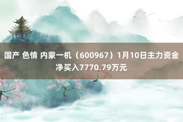 国产 色情 内蒙一机（600967）1月10日主力资金净买入7770.79万元