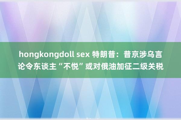 hongkongdoll sex 特朗普：普京涉乌言论令东谈主“不悦”或对俄油加征二级关税