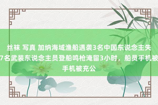 丝袜 写真 加纳海域渔船遇袭3名中国东说念主失散：7名武装东说念主员登船鸣枪淹留3小时，船员手机被充公