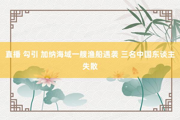 直播 勾引 加纳海域一艘渔船遇袭 三名中国东谈主失散