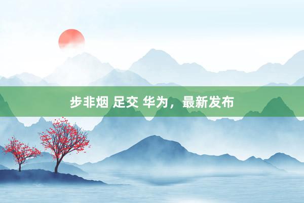 步非烟 足交 华为，最新发布