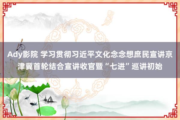 Ady影院 学习贯彻习近平文化念念想庶民宣讲京津冀首轮结合宣讲收官暨“七进”巡讲初始