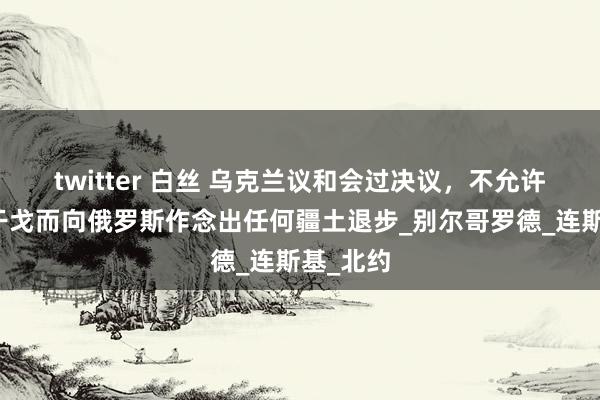 twitter 白丝 乌克兰议和会过决议，不允许为抑遏干戈而向俄罗斯作念出任何疆土退步_别尔哥罗德_连斯基_北约