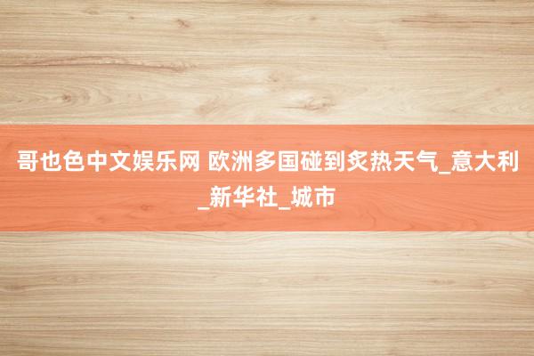 哥也色中文娱乐网 欧洲多国碰到炙热天气_意大利_新华社_城市