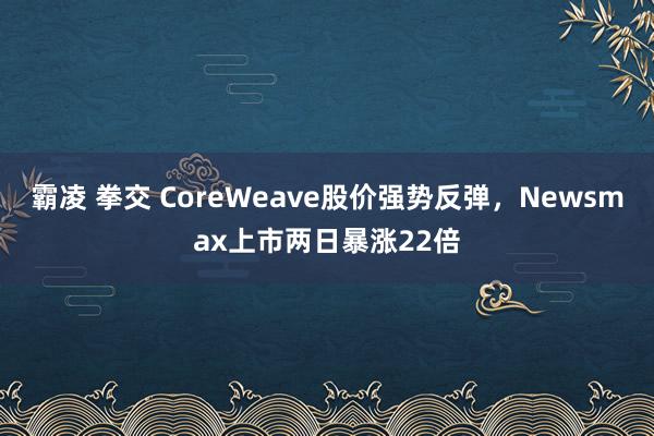 霸凌 拳交 CoreWeave股价强势反弹，Newsmax上市两日暴涨22倍