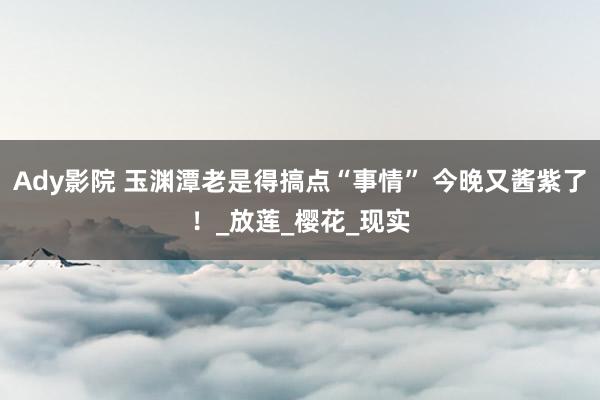 Ady影院 玉渊潭老是得搞点“事情” 今晚又酱紫了！_放莲_樱花_现实