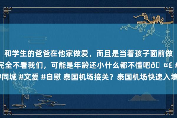 和学生的爸爸在他家做爱，而且是当着孩子面前做爱，太刺激了，孩子完全不看我们，可能是年龄还小什么都不懂吧🤣 #同城 #文爱 #自慰 泰国机场接关？泰国机场快速入境？_做事_异邦游客_商务