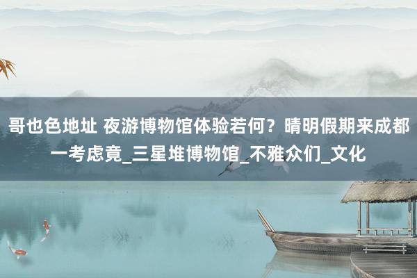 哥也色地址 夜游博物馆体验若何？晴明假期来成都一考虑竟_三星堆博物馆_不雅众们_文化