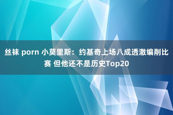 丝袜 porn 小莫里斯：约基奇上场八成透澈编削比赛 但他还不是历史Top20