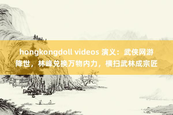 hongkongdoll videos 演义：武侠网游降世，林峰兑换万物内力，横扫武林成宗匠
