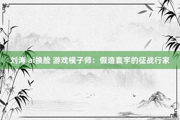 刘涛 ai换脸 游戏模子师：假造寰宇的征战行家