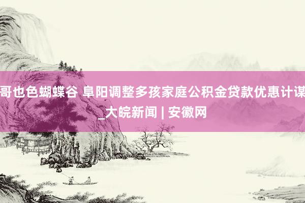 哥也色蝴蝶谷 阜阳调整多孩家庭公积金贷款优惠计谋_大皖新闻 | 安徽网