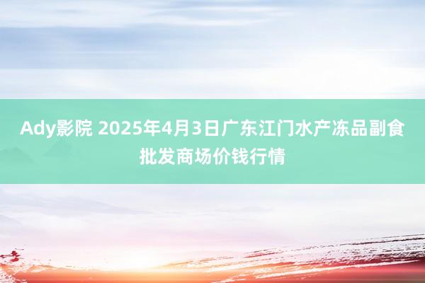 Ady影院 2025年4月3日广东江门水产冻品副食批发商场价钱行情