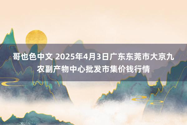 哥也色中文 2025年4月3日广东东莞市大京九农副产物中心批发市集价钱行情