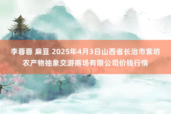 李蓉蓉 麻豆 2025年4月3日山西省长治市紫坊农产物抽象交游商场有限公司价钱行情
