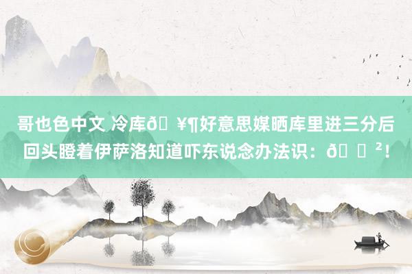 哥也色中文 冷库🥶好意思媒晒库里进三分后回头瞪着伊萨洛知道吓东说念办法识：😲！