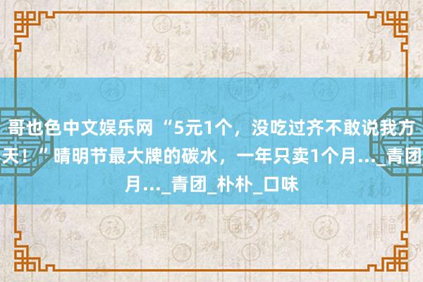 哥也色中文娱乐网 “5元1个，没吃过齐不敢说我方在厦门过春天！”晴明节最大牌的碳水，一年只卖1个月..._青团_朴朴_口味