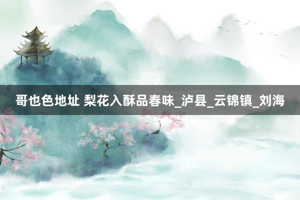 哥也色地址 梨花入酥品春味_泸县_云锦镇_刘海