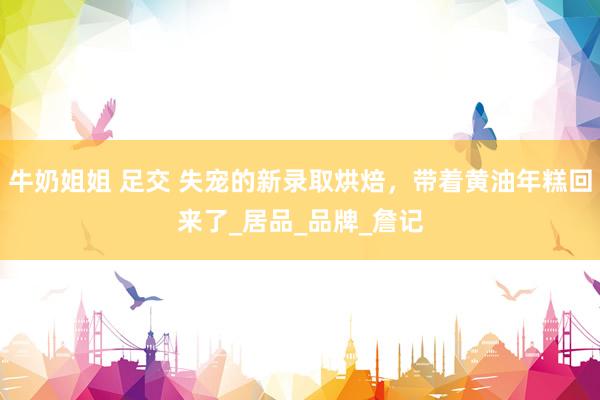 牛奶姐姐 足交 失宠的新录取烘焙，带着黄油年糕回来了_居品_品牌_詹记