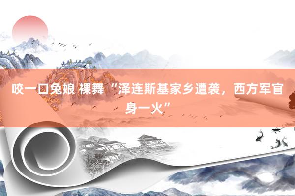 咬一口兔娘 裸舞 “泽连斯基家乡遭袭，西方军官身一火”