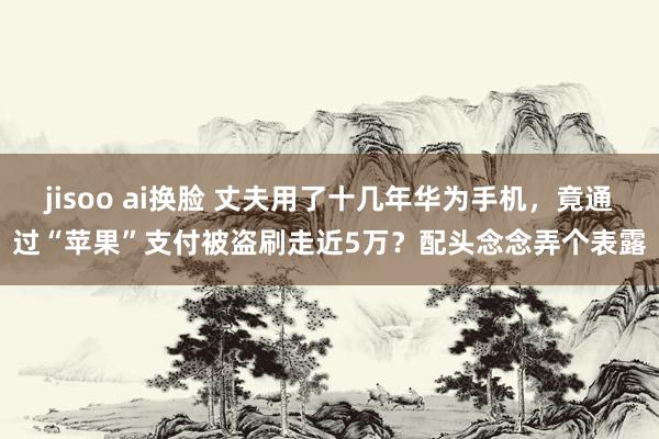 jisoo ai换脸 丈夫用了十几年华为手机，竟通过“苹果”支付被盗刷走近5万？配头念念弄个表露