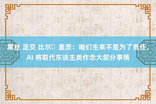 黑丝 足交 比尔・盖茨：咱们生来不是为了责任，AI 将取代东谈主类作念大部分事情