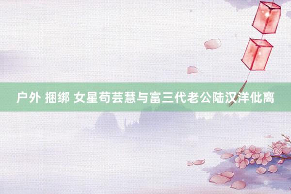 户外 捆绑 女星苟芸慧与富三代老公陆汉洋仳离