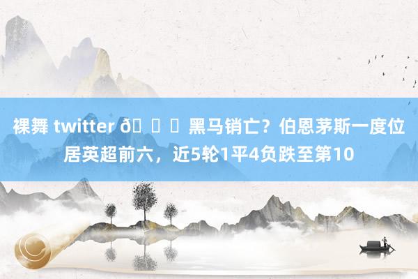 裸舞 twitter 😞黑马销亡？伯恩茅斯一度位居英超前六，近5轮1平4负跌至第10