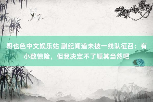 哥也色中文娱乐站 蒯纪闻道未被一线队征召：有小数惊险，但我决定不了顺其当然吧