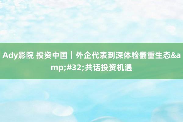 Ady影院 投资中国｜外企代表到深体验翻重生态&#32;共话投资机遇