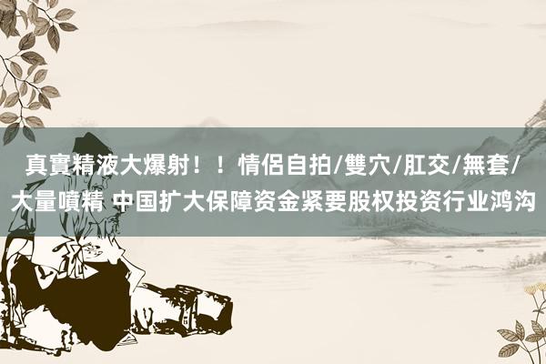 真實精液大爆射！！情侶自拍/雙穴/肛交/無套/大量噴精 中国扩大保障资金紧要股权投资行业鸿沟