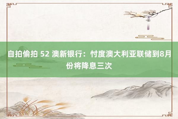 自拍偷拍 52 澳新银行：忖度澳大利亚联储到8月份将降息三次