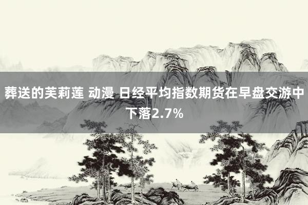 葬送的芙莉莲 动漫 日经平均指数期货在早盘交游中下落2.7%