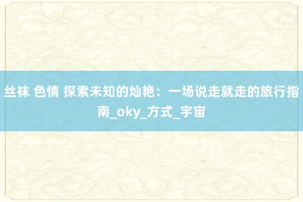 丝袜 色情 探索未知的灿艳：一场说走就走的旅行指南_oky_方式_宇宙