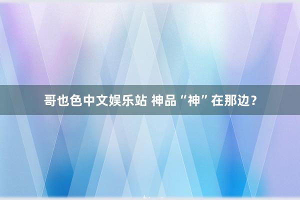 哥也色中文娱乐站 神品“神”在那边？